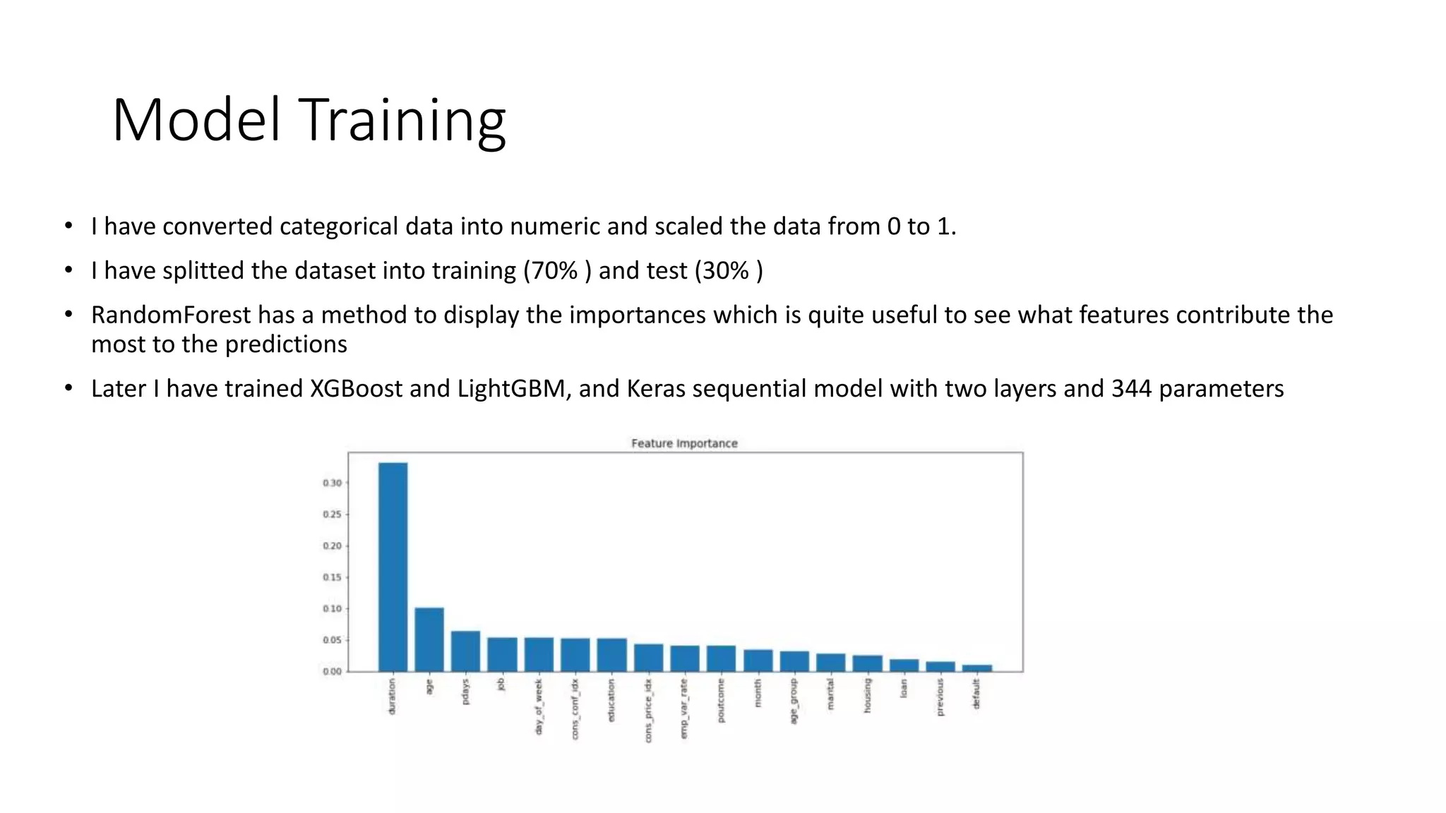 Model Training
• I have converted categorical data into numeric and scaled the data from 0 to 1.
• I have splitted the dataset into training (70% ) and test (30% )
• RandomForest has a method to display the importances which is quite useful to see what features contribute the
most to the predictions
• Later I have trained XGBoost and LightGBM, and Keras sequential model with two layers and 344 parameters
 