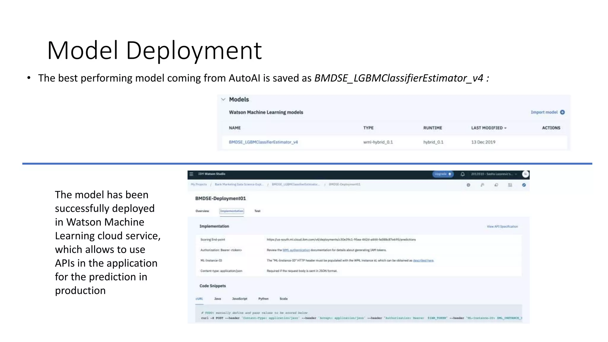 Model Deployment
• The best performing model coming from AutoAI is saved as BMDSE_LGBMClassifierEstimator_v4 :
The model has been
successfully deployed
in Watson Machine
Learning cloud service,
which allows to use
APIs in the application
for the prediction in
production
 