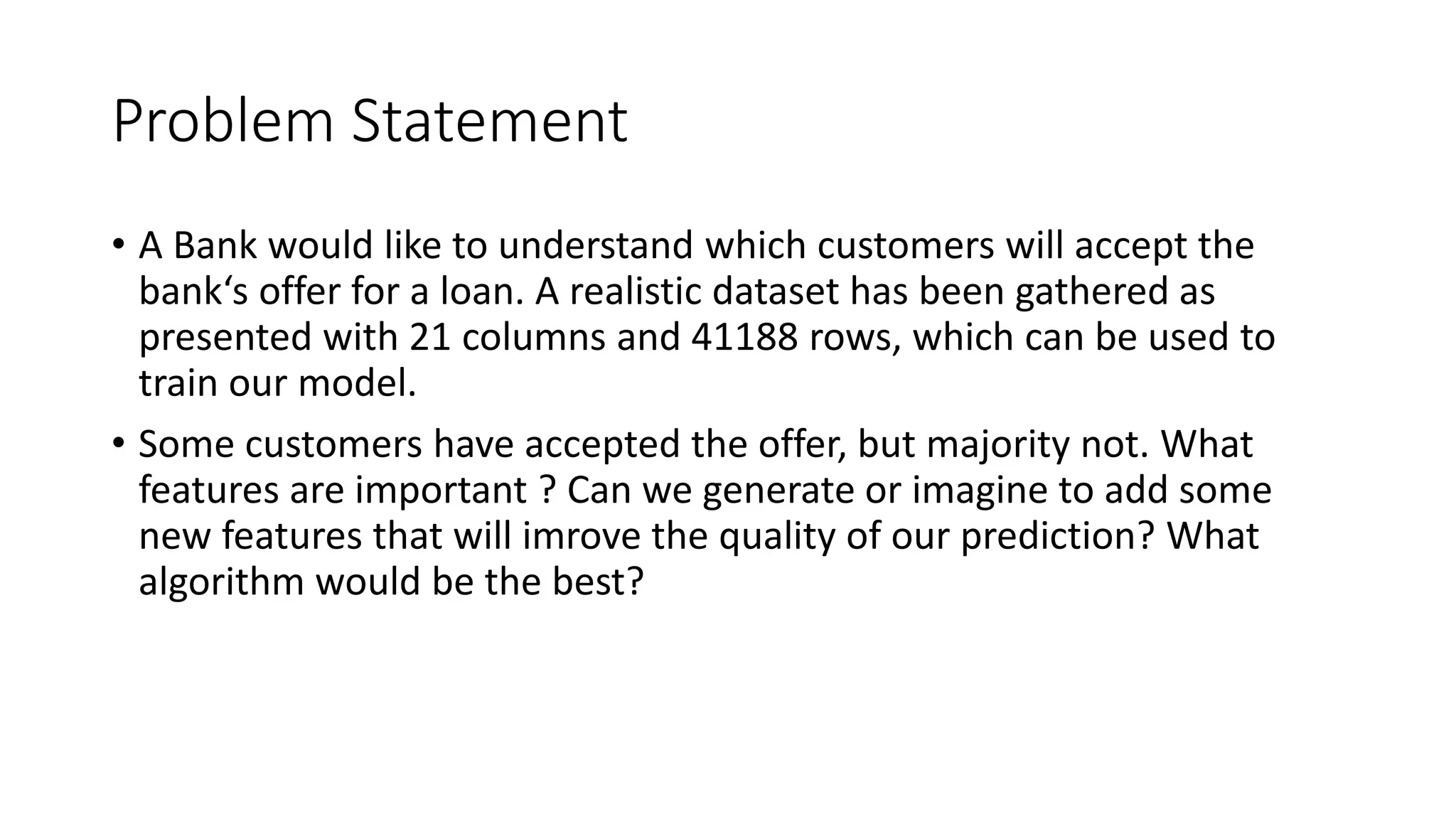 Problem Statement
• A Bank would like to understand which customers will accept the
bank‘s offer for a loan. A realistic dataset has been gathered as
presented with 21 columns and 41188 rows, which can be used to
train our model.
• Some customers have accepted the offer, but majority not. What
features are important ? Can we generate or imagine to add some
new features that will imrove the quality of our prediction? What
algorithm would be the best?
 