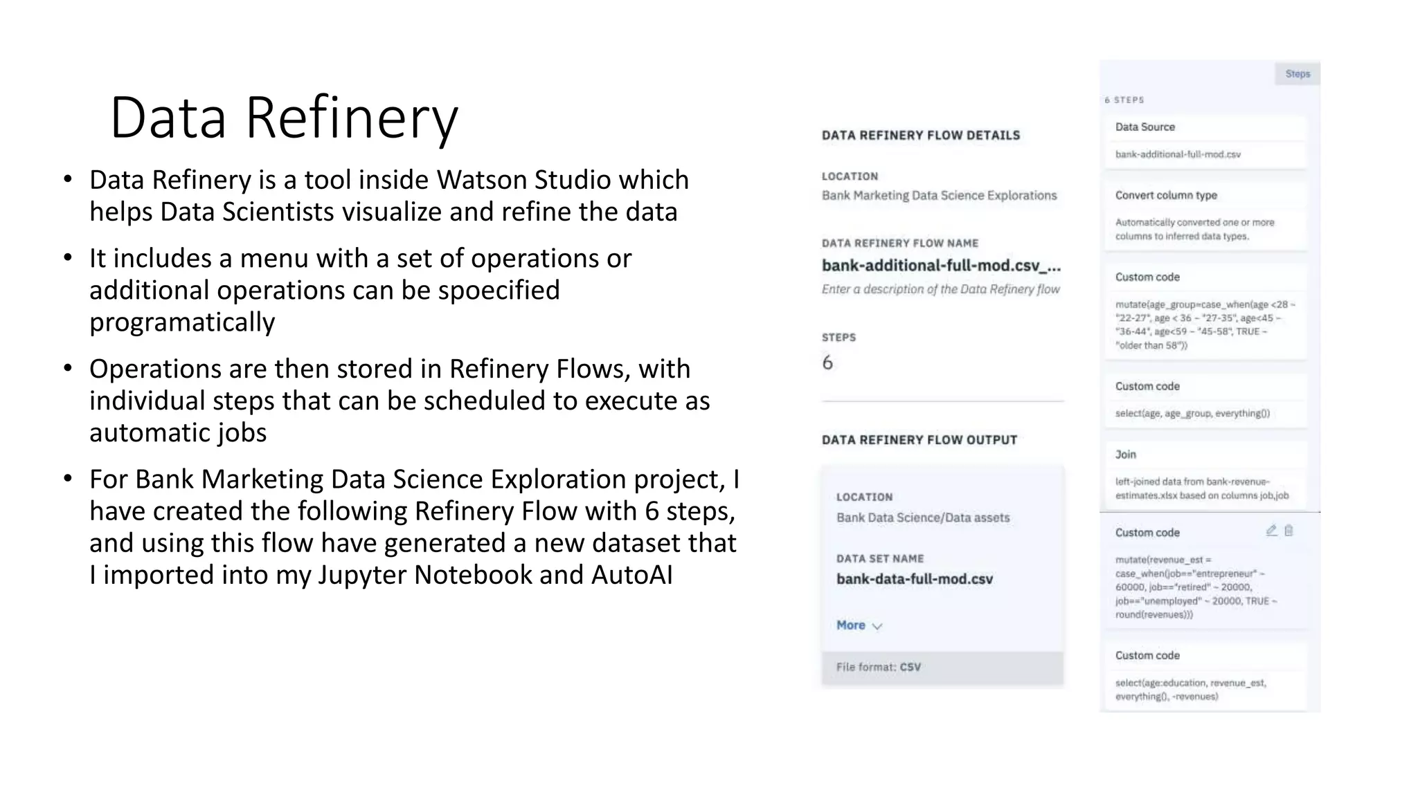 Data Refinery
• Data Refinery is a tool inside Watson Studio which
helps Data Scientists visualize and refine the data
• It includes a menu with a set of operations or
additional operations can be spoecified
programatically
• Operations are then stored in Refinery Flows, with
individual steps that can be scheduled to execute as
automatic jobs
• For Bank Marketing Data Science Exploration project, I
have created the following Refinery Flow with 6 steps,
and using this flow have generated a new dataset that
I imported into my Jupyter Notebook and AutoAI
 