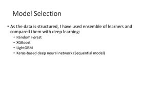 Model Selection
• As the data is structured, I have used ensemble of learners and
compared them with deep learning:
• Random Forest
• XGBoost
• LightGBM
• Keras-based deep neural network (Sequential model)
 