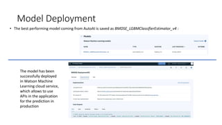 Model Deployment
• The best performing model coming from AutoAI is saved as BMDSE_LGBMClassifierEstimator_v4 :
The model has been
successfully deployed
in Watson Machine
Learning cloud service,
which allows to use
APIs in the application
for the prediction in
production
 
