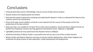 Conclusions
• Using standard data science methodology is key to success of data science projects
• Dataset needs to be of good quality and realistic
• Data Scientist needs to spend time analyzing and exploring the dataset in order to understand the features that
could be used for the classification
• Chose of the data science platform and tools is very important for the success of the project and for the
productivity of the data scientist
• Deep Learning is not suitable for all types of AI or data science problems. Structured data in tabular format can
benefit from traditional machine learning algorithms like Random Forest , XGBoost or LightGBM
• LightGBM proved to be more performant than Random Forest or XGBoost
• AutoAI functionality of Watson Studio is very performant and can save a lot of time to Data Scientist
• Watson Studio with Watson Machine Learning can also be used for deployments, which helps integrate and
accelerate the whole process of data exploration, model development and deployments
 