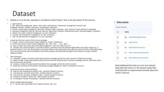 Dataset
• Dataset is in csv format, uploaded in my Watson Studio Project. Here is the description of the columns
• 1 - age (numeric)
2 - job : type of job (categorical: 'admin.','blue-collar','entrepreneur','housemaid','management','retired','self-
employed','services','student','technician','unemployed','unknown')
3 - marital : marital status (categorical: 'divorced','married','single','unknown'; note: 'divorced' means divorced or widowed)
4 - education (categorical: basic.4y','basic.6y','basic.9y','high.school','illiterate','professional.course','university.degree','unknown')
5 - default: has credit in default? (categorical: 'no','yes','unknown')
6 - housing: has housing loan? (categorical: 'no','yes','unknown')
7 - loan: has personal loan? (categorical: 'no','yes','unknown')
• related with the last contact of the current campaign:
8 - contact: contact communication type (categorical: 'cellular','telephone')
9 - month: last contact month of year (categorical: 'jan', 'feb', 'mar', ..., 'nov', 'dec')
10 - day_of_week: last contact day of the week (categorical: 'mon','tue','wed','thu','fri')
11 - duration: last contact duration, in seconds (numeric). Important note: this attribute highly affects the output target (e.g., if
duration=0 then y='no'). Yet, the duration is not known before a call is performed. Also, after the end of the call y is obviously known.
Thus, this input should only be included for benchmark purposes and should be discarded if the intention is to have a realistic
predictive model.
• other attributes:
12 - campaign: number of contacts performed during this campaign and for this client (numeric, includes last contact)
13 - pdays: number of days that passed by after the client was last contacted from a previous campaign (numeric; 999 means client
was not previously contacted)
14 - previous: number of contacts performed before this campaign and for this client (numeric)
15 - poutcome: outcome of the previous marketing campaign (categorical: 'failure','nonexistent','success')
• social and economic context attributes
16 - emp.var.rate: employment variation rate - quarterly indicator (numeric)
17 - cons.price.idx: consumer price index - monthly indicator (numeric)
18 - cons.conf.idx: consumer confidence index - monthly indicator (numeric)
19 - euribor3m: euribor 3 month rate - daily indicator (numeric)
20 - nr.employed: number of employees - quarterly indicator (numeric)
• Output variable (desired target):
21 - y - has the client subscribed a term deposit? (binary: 'yes','no')
bank-additional-full-mod.csv is the main dataset
bank-data-full-mod.csv is the dataset augmented
artificially with an experimental estimate about the
clients‘ revenues
 