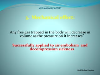 MECHANISM OF ACTION
3. Mechanical effect:
Any free gas trapped in the body will decrease in
volume as the pressure on it increases”
Successfully applied to air embolism and
decompression sickness
Bird Medical Devices
 