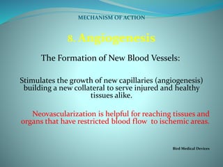 MECHANISM OF ACTION
8. Angiogenesis
The Formation of New Blood Vessels:
Stimulates the growth of new capillaries (angiogenesis)
building a new collateral to serve injured and healthy
tissues alike.
Neovascularization is helpful for reaching tissues and
organs that have restricted blood flow to ischemic areas.
Bird Medical Devices
 