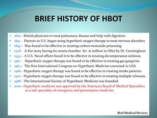 BRIEF HISTORY OF HBOT
 1662 - British physician to treat pulmonary disease and help with digestion.
 1891 - Doctors in U.S. began using hyperbaric oxygen therapy to treat nervous disorders
 1895 - Was found to be effective in treating carbon monoxide poisoning.
 1928 - A five story having 60 rooms chamber for $1 million in Ohio by Dr. Cunningham
 1934 - A U.S. Naval officer found it to be effective in treating decompression sickness.
 1961 - Hyperbaric oxygen therapy was found to be effective in treating gas gangrene.
 1963 - The first International Congress on Hyperbaric Medicine convened in USA
 1966 - Hyperbaric oxygen therapy was found to be effective in treating stroke patients.
 1970 - Hyperbaric oxygen therapy was found to be effective in treating multiple sclerosis.
 1988 - The International Society of Hyperbaric Medicine was founded.
 2000 -Hyperbaric medicine was approved by the American Board of Medical Specialties
as a sub-speciality of emergency and preventative medicine.
Bird Medical Devices
 