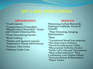 OFF LABEL INDICATIONS
ORTHOPAEDICS
*Crush Injuries
*Compartment (Clostridial)
*Myonecrosis (Clostridial) *Acute
and Chronic Osteomyelitis,
*Acute Necrotizing Fascitis
*Bone Grafting
*Tendon and ligament injuries
*Amputation Stump infections etc
*Fracture /Non Union
*Oedema Under Cast
MEDICINE
Poisioning-Carbon Monoxide,
Hydrogen Sulphide, Peyote &
Cyanide
*Near Drowning, hanging,
Electrocution
*Ileus
* Exceptional blood loss-anaemia
*Decompression Sickness
*Pseudomembranous Colitis
*Rheumatoid Arthritis (Acute)
*Sickle Cell Crisis and Haematuria
*Myocardial infarction *Post
Cardiotomy Low Output Failure
*Immune System Enhancement
*Peptic Ulcers
 