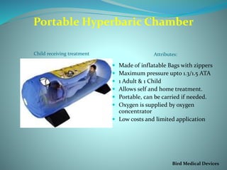 Portable Hyperbaric Chamber
Child receiving treatment Attributes:
 Made of inflatable Bags with zippers
 Maximum pressure upto 1.3/1.5 ATA
 1 Adult & 1 Child
 Allows self and home treatment.
 Portable, can be carried if needed.
 Oxygen is supplied by oxygen
concentrator
 Low costs and limited application
Bird Medical Devices
 