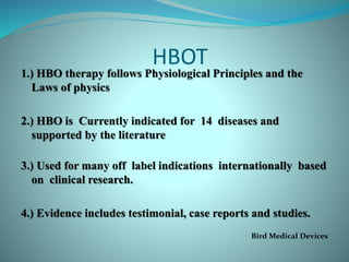 HBOT
1.) HBO therapy follows Physiological Principles and the
Laws of physics
2.) HBO is Currently indicated for 14 diseases and
supported by the literature
3.) Used for many off label indications internationally based
on clinical research.
4.) Evidence includes testimonial, case reports and studies.
Bird Medical Devices
 