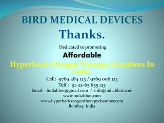 BIRD MEDICAL DEVICES
Thanks.
Dedicated to promoting
Affordable
Hyperbaric Oxygen Therapy chambers In
India.
Cell: 9769 484 123 / 9769 006 123
Telf : 91-22-65 655 123
Email: indiahbot@gmail.com / info@indiahbot.com
www.indiahbot.com
www.hyperbaricoxygentherapychamber.com
Bombay, India
 