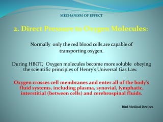 MECHANISM OF EFFECT
2. Direct Pressure to Oxygen Molecules:
Normally only the red blood cells are capable of
transporting oxygen.
During HBOT, Oxygen molecules become more soluble obeying
the scientific principles of Henry’s Universal Gas Law.
Oxygen crosses cell membranes and enter all of the body’s
fluid systems, including plasma, synovial, lymphatic,
interstitial (between cells) and cerebrospinal fluids.
Bird Medical Devices
 