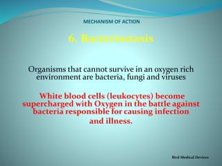 MECHANISM OF ACTION
6. Bacteriostasis
Organisms that cannot survive in an oxygen rich
environment are bacteria, fungi and viruses
White blood cells (leukocytes) become
supercharged with Oxygen in the battle against
bacteria responsible for causing infection
and illness.
Bird Medical Devices
 