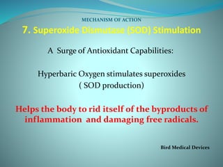 MECHANISM OF ACTION
7. Superoxide Dismutase (SOD) Stimulation
A Surge of Antioxidant Capabilities:
Hyperbaric Oxygen stimulates superoxides
( SOD production)
Helps the body to rid itself of the byproducts of
inflammation and damaging free radicals.
Bird Medical Devices
 