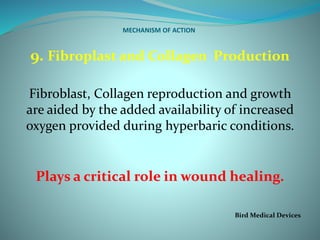MECHANISM OF ACTION
9. Fibroplast and Collagen Production
Fibroblast, Collagen reproduction and growth
are aided by the added availability of increased
oxygen provided during hyperbaric conditions.
Plays a critical role in wound healing.
Bird Medical Devices
 