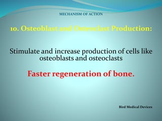 MECHANISM OF ACTION
10. Osteoblast and Osteoclast Production:
Stimulate and increase production of cells like
osteoblasts and osteoclasts
Faster regeneration of bone.
Bird Medical Devices
 