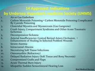 14 Approved Indications
by Undersea Hyperbaric medicine Society (UHMS)
1. Air or Gas Embolism
2. Carbon Monoxide Poisoning • Carbon Monoxide Poisoning Complicated
By Cyanide Poisoning
3. Clostridial Myositis and Myonecrosis (Gas Gangrene)
4. Crush Injury, Compartment Syndrome and Other Acute Traumatic
Ischemias
5. Decompression Sickness
6. Arterial Insufficiencies: Central Retinal Artery Occlusion, •
Enhancement of Healing In Selected Problem Wounds
7. Severe Anemia
8. Intracranial Abscess
9. Necrotizing Soft Tissue Infections
10. Osteomyelitis (Refractory)
11. Delayed Radiation Injury (Soft Tissue and Bony Necrosis)
12. Compromised Grafts and Flaps
13. Acute Thermal Burn Injury
14. Idiopathic Sudden Sensorineural Hearing Loss
Bird Medical Devices
 