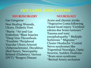 OFF LABEL INDICATIONS
NEUROSURGERY
Gas Gangrene
Non Healing Wounds,
Ulcers, Diabetic Foot
*Burns *Air and Gas
Embolism *Blast Injuries
*Deep Vein Thrombosis
*Frostbite *Peripheral
Vascular Ulcers-Arterial
(Atherosclerosis), Decubitus
(Bed Sores), Neuropathy
Related (Diabetes), Various
(DVT) *Burgers Disease
NEUROLOGY
Acute and chronic stroke
*Vegetative Coma following
closed head injury *Cerebral
edema due brain tumours *
Trauma and toxic
encephalopathy * Multiple
Scelorosis * Migraine *
Cluster Headache *Cranial
Nerve syndromes like
Trigeminal Neuralgia, Optic
Neuritis, Sudden Deafness
*Brain stem syndrome
*Retinal Artery occlusion
 