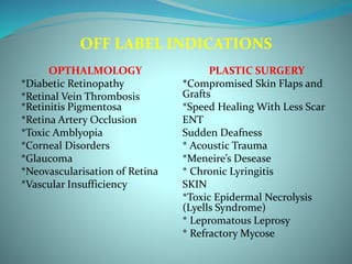 OFF LABEL INDICATIONS
OPTHALMOLOGY
*Diabetic Retinopathy
*Retinal Vein Thrombosis
*Retinitis Pigmentosa
*Retina Artery Occlusion
*Toxic Amblyopia
*Corneal Disorders
*Glaucoma
*Neovascularisation of Retina
*Vascular Insufficiency
PLASTIC SURGERY
*Compromised Skin Flaps and
Grafts
*Speed Healing With Less Scar
ENT
Sudden Deafness
* Acoustic Trauma
*Meneire’s Desease
* Chronic Lyringitis
SKIN
*Toxic Epidermal Necrolysis
(Lyells Syndrome)
* Lepromatous Leprosy
* Refractory Mycose
 