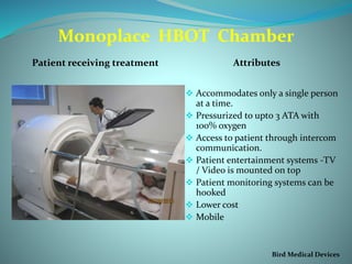Monoplace HBOT Chamber
Patient receiving treatment Attributes
 Accommodates only a single person
at a time.
 Pressurized to upto 3 ATA with
100% oxygen
 Access to patient through intercom
communication.
 Patient entertainment systems -TV
/ Video is mounted on top
 Patient monitoring systems can be
hooked
 Lower cost
 Mobile
Bird Medical Devices
 