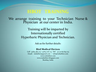 HBOT TRAINING
We arrange training to your Technician Nurse &
Physician at our center in India.
Training will be imparted by
Internationally certified
Hyperbaric Physician and Technician.
Ask us for further details:
Bird Medical Devices
Cell: 9769 484 123 / 9769 006 123 Telf : 91-22-65 655 123
Email: indiahbot@gmail.com / info@indiahbot.com
www.indiahbot.com
www.indiahbot.blogspot.com
Bombay, India
 