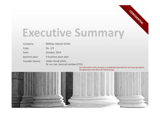 Executive Summary 
Company: BMDSys Optical GmbH 
Copy: No. 1/3 
Date: October, 2014 
Business plan: 3 business years plan 
Founder (team): Volker Schall (CEO) 
Dr. rer. nat. Gertrud Lembke (CTO) 
Any information in this summary is confidential! Reproduction and copy ing requires 
the agreement of De Micco & Friends Group! 
1 www.demicco.ch 
 