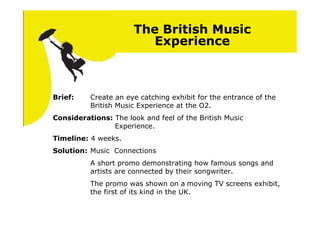 The British Music
                         Experience



Brief:    Create an eye catching exhibit for the entrance of the
          British Music Experience at the O2.
Considerations: The look and feel of the British Music
                Experience.
Timeline: 4 weeks.
Solution: Music Connections
          A short promo demonstrating how famous songs and
          artists are connected by their songwriter.
          The promo was shown on a moving TV screens exhibit,
          the first of its kind in the UK.
 