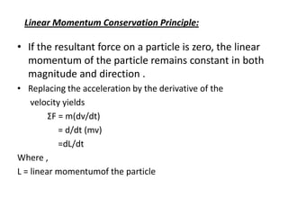 Linear Momentum Conservation Principle:

• If the resultant force on a particle is zero, the linear
momentum of the particle remains constant in both
magnitude and direction .
• Replacing the acceleration by the derivative of the
velocity yields
ΣF = m(dv/dt)
= d/dt (mv)
=dL/dt
Where ,
L = linear momentumof the particle

 