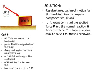 SOLUTION:

Q#1
•

•
•
•

•
•

A 200-lb block rests on a
horizontal
plane. Find the magnitude of
the force
P required to give the block
an acceleration
or 10 ft/s2 to the right. The
coefficient
of kinetic friction between
the
block and plane is u^k = 0.25

• Resolve the equation of motion for
the block into two rectangular
component equations.
• Unknowns consist of the applied
force P and the normal reaction N
from the plane. The two equations
may be solved for these unknowns.

 