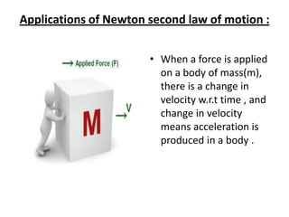 Applications of Newton second law of motion :
• When a force is applied
on a body of mass(m),
there is a change in
velocity w.r.t time , and
change in velocity
means acceleration is
produced in a body .

 