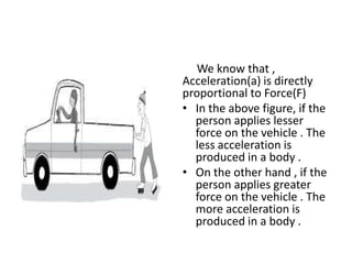 We know that ,
Acceleration(a) is directly
proportional to Force(F)
• In the above figure, if the
person applies lesser
force on the vehicle . The
less acceleration is
produced in a body .
• On the other hand , if the
person applies greater
force on the vehicle . The
more acceleration is
produced in a body .

 