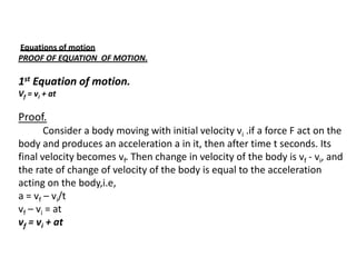 Equations of motion
PROOF OF EQUATION OF MOTION.

1st Equation of motion.
Vf = vi + at

Proof.
Consider a body moving with initial velocity vi .if a force F act on the
body and produces an acceleration a in it, then after time t seconds. Its
final velocity becomes vf. Then change in velocity of the body is vf - vi, and
the rate of change of velocity of the body is equal to the acceleration
acting on the body,i.e,
a = vf – vi/t
vf – vi = at
vf = vi + at

 