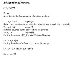 2nd Equation of Motion.
S = vit + at2/2

Proof.
According to the first equation of motion, we have
Vf = vi + at
eq no (1)
If the body has constant acceleration, then its average velocity is given by
Vav = vi + vf/2
eq no (2)
Distance covered by the body in time t is giver by
S = vav * t
eq no (3)
Putting the mauve of Vav from eq (2) in eq (3) we get
S = t * (vi + vf)/2
Putting the value of vf from eq,(1) in eq,(4), we get
S = t (vi + vi + a t)/2 = 2vit + at2/2
S = vi t + at2/2

 