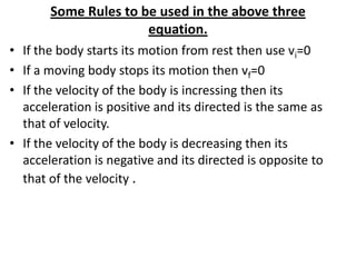 Some Rules to be used in the above three
equation.
• If the body starts its motion from rest then use vi=0
• If a moving body stops its motion then vf=0
• If the velocity of the body is incressing then its
acceleration is positive and its directed is the same as
that of velocity.
• If the velocity of the body is decreasing then its
acceleration is negative and its directed is opposite to
that of the velocity .

 