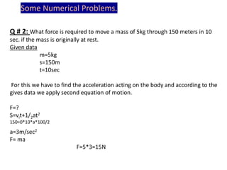 Some Numerical Problems.
Q # 2: What force is required to move a mass of 5kg through 150 meters in 10
sec. if the mass is originally at rest.
Given data
m=5kg
s=150m
t=10sec
For this we have to find the acceleration acting on the body and according to the
gives data we apply second equation of motion.
F=?
S=vit+1/2at2
150=0*10*a*100/2

a=3m/sec2
F= ma
F=5*3=15N

 