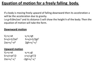 Equation of motion for a freely falling body.
If a body is moving freely upward of falling downward then its acceleration a
will be the acceleration due to gravity.
i.e g=9.8m/sec2 and its distance S will show the height h of the body. Then the
equation of motion will take the form.

Downward motion
Vf=vi+at
S=vit+1/2at2
2as=vf2-vi2

vf=vi+gt
h=vit+1/2gt2
2gh=vf2-vi2

Upward motion
Vf=vi+at
vf=vi-gt
S=vit+at2/2
s=vit-gt2/2
2as=vf2-vi2
-2gt=vf2-vi2

 