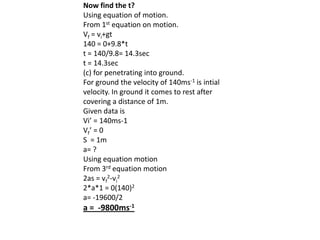 Now find the t?
Using equation of motion.
From 1st equation on motion.
Vf = vi+gt
140 = 0+9.8*t
t = 140/9.8= 14.3sec
t = 14.3sec
(c) for penetrating into ground.
For ground the velocity of 140ms-1 is intial
velocity. In ground it comes to rest after
covering a distance of 1m.
Given data is
Vi’ = 140ms-1
Vf ’ = 0
S = 1m
a= ?
Using equation motion
From 3rd equation motion
2as = vf2-vi2
2*a*1 = 0(140)2
a= -19600/2

a = -9800ms-1

 