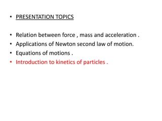 • PRESENTATION TOPICS
•
•
•
•

Relation between force , mass and acceleration .
Applications of Newton second law of motion.
Equations of motions .
Introduction to kinetics of particles .

 