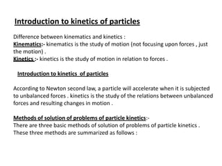 Introduction to kinetics of particles
Difference between kinematics and kinetics :
Kinematics:- kinematics is the study of motion (not focusing upon forces , just
the motion) .
Kinetics :- kinetics is the study of motion in relation to forces .
Introduction to kinetics of particles
According to Newton second law, a particle will accelerate when it is subjected
to unbalanced forces . kinetics is the study of the relations between unbalanced
forces and resulting changes in motion .
Methods of solution of problems of particle kinetics:There are three basic methods of solution of problems of particle kinetics .
These three methods are summarized as follows :

 