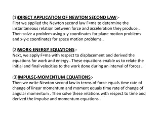 (1)DIRECT APPLICATION OF NEWTON SECOND LAW:First we applied the Newton second law F=ma to determine the
instantaneous relation between force and acceleration they produce .
Then solve a problem using x-y coordinates for plane motion problems
and x-y-z coordinates for space motion problems .

(2)WORK-ENERGY EQUATIONS:Next, we apply F=ma with respect to displacement and derived the
equations for work and energy . These equations enable us to relate the
initial and final velocities to the work done during an interval of forces .
(3)IMPULSE-MOMENTUM

EQUATIONS:-

Then we write Newton second law in terms of force equals time rate of
change of linear momentum and moment equals time rate of change of
angular momentum . Then solve these relations with respect to time and
derived the impulse and momentum equations .

 