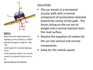 Q#4:
Determine the rated speed of a
highway curve of radius ρ = 400 ft
banked through an angle θ = 18o.
The
rated speed of a banked highway
curve
is the speed at which a car should
travel if no lateral friction force is
to

be exerted at its wheels.

SOLUTION:
 The car travels in a horizontal
circular path with a normal
component of acceleration directed
toward the center of the path . The
forces acting on the car are its
weight and a normal reaction from
the road surface.
 Resolve the equation of motion for
the car into vertical and normal
components.
 Solve for the vehicle speed.

 