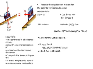• Resolve the equation of motion for
the car into vertical and normal
components.
ΣFy = 0 :
R Cos θ – W = 0
R = W/Cos θ
ΣFn = man :

R sin θ = (W/g) *an
(W/Cos θ)*Sin θ =(W/g)* (v ^2/ ρ )

SOLUTION:
• The car travels in a horizontal
circular
path with a normal component
of
acceleration directed toward
the center
of the path.The forces acting on
the
car are its weight and a normal
reaction from the road surface.

• Solve for the vehicle speed.
v^2 = g ρ Tan θ
=(32.2ft/s^2)(400 ft)Tan 18°
v = 64.7 ft/s = 44.1mi/h

 