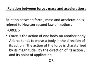 Relation between force , mass and acceleration :
Relation between force , mass and acceleration is
refered to Newton second law of motion .
FORCE :• Force is the action of one body on another body .
A force tends to move a body in the direction of
its action . The action of the force is charaterized
by its magnitude , by the direction of its action ,
and its point of application .
OR

 
