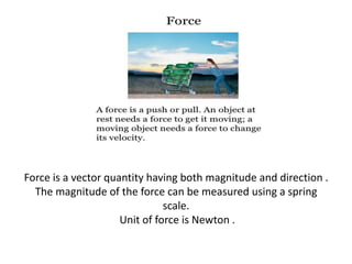 Force is a vector quantity having both magnitude and direction .
The magnitude of the force can be measured using a spring
scale.
Unit of force is Newton .

 