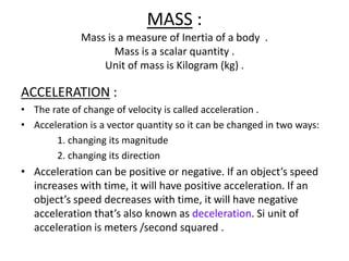 MASS :
Mass is a measure of Inertia of a body .
Mass is a scalar quantity .
Unit of mass is Kilogram (kg) .

ACCELERATION :
• The rate of change of velocity is called acceleration .
• Acceleration is a vector quantity so it can be changed in two ways:
1. changing its magnitude
2. changing its direction

• Acceleration can be positive or negative. If an object’s speed
increases with time, it will have positive acceleration. If an
object’s speed decreases with time, it will have negative
acceleration that’s also known as deceleration. Si unit of
acceleration is meters /second squared .

 