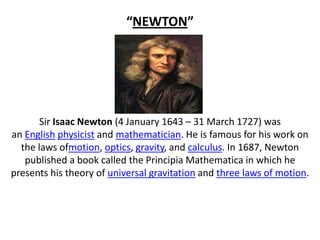 “NEWTON”

Sir Isaac Newton (4 January 1643 – 31 March 1727) was
an English physicist and mathematician. He is famous for his work on
the laws ofmotion, optics, gravity, and calculus. In 1687, Newton
published a book called the Principia Mathematica in which he
presents his theory of universal gravitation and three laws of motion.

 