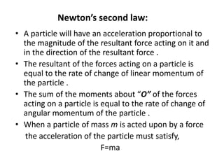 Newton’s second law:
• A particle will have an acceleration proportional to
the magnitude of the resultant force acting on it and
in the direction of the resultant force .
• The resultant of the forces acting on a particle is
equal to the rate of change of linear momentum of
the particle .
• The sum of the moments about “O” of the forces
acting on a particle is equal to the rate of change of
angular momentum of the particle .
• When a particle of mass m is acted upon by a force
the acceleration of the particle must satisfy,
F=ma

 