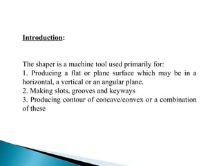 Introduction:
The shaper is a machine tool used primarily for:
1. Producing a flat or plane surface which may be in a
horizontal, a vertical or an angular plane.
2. Making slots, grooves and keyways
3. Producing contour of concave/convex or a combination
of these
 