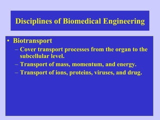 Disciplines of Biomedical Engineering
• Biotransport
– Cover transport processes from the organ to the
subcellular level.
– Transport of mass, momentum, and energy.
– Transport of ions, proteins, viruses, and drug.
 