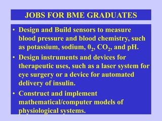JOBS FOR BME GRADUATES
• Design and Build sensors to measure
blood pressure and blood chemistry, such
as potassium, sodium, 02, CO2, and pH.
• Design instruments and devices for
therapeutic uses, such as a laser system for
eye surgery or a device for automated
delivery of insulin.
• Construct and implement
mathematical/computer models of
physiological systems.
 